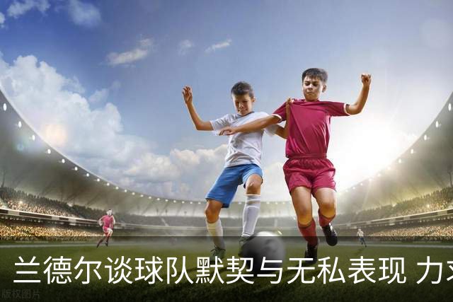 兰德尔谈球队默契与无私表现 力求提升防守质量